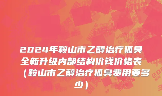 2024年鞍山市乙醇治疗狐臭全新升级内部结构价钱价格表（鞍山市乙醇治疗狐臭费用要多少）