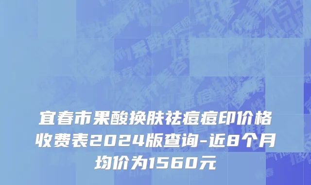 宜春市果酸换肤祛痘痘印价格收费表2024版查询-近8个月均价为1560元