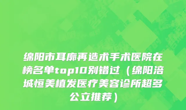 绵阳市耳廓再造术手术医院在榜名单top10别错过（绵阳涪城恒美植发医疗美容诊所超多公立推荐）