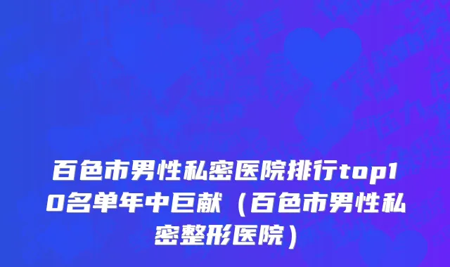 百色市男性私密医院排行top10名单年中巨献（百色市男性私密整形医院）