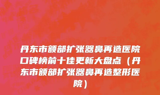 丹东市额部扩张器鼻再造医院口碑榜前十佳更新大盘点（丹东市额部扩张器鼻再造整形医院）