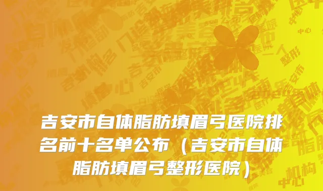 吉安市自体脂肪填眉弓医院排名前十名单公布（吉安市自体脂肪填眉弓整形医院）