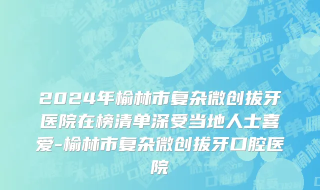 2024年榆林市复杂微创拔牙医院在榜清单深受当地人士喜爱-榆林市复杂微创拔牙口腔医院