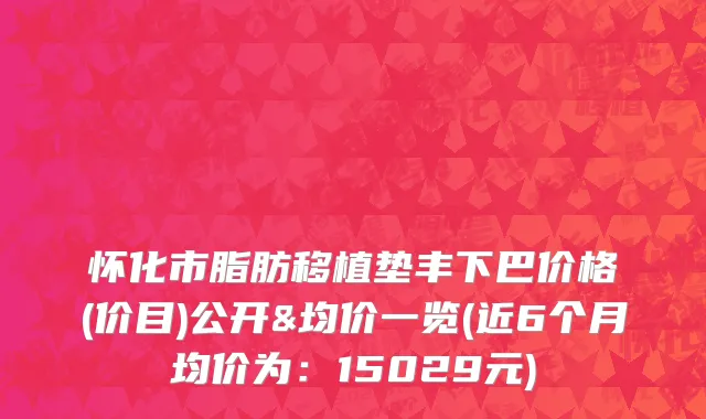 怀化市脂肪移植垫丰下巴价格(价目)公开&均价一览(近6个月均价为：15029元)