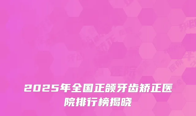2025年全国正颌牙齿矫正医院排行榜揭晓