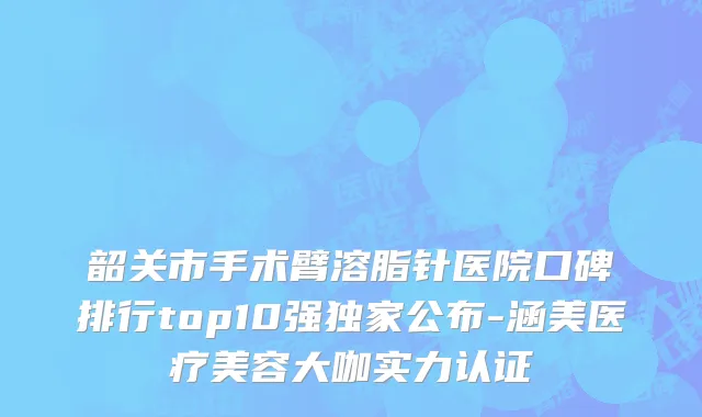 韶关市手术臂溶脂针医院口碑排行top10强独家公布-涵美医疗美容大咖实力认证
