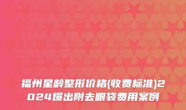 福州星龄整形价格(收费标准)2024爆出附去眼袋费用案例