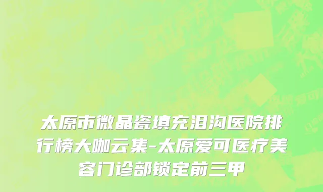 太原市微晶瓷填充泪沟医院排行榜大咖云集-太原爱可医疗美容门诊部锁定前三甲