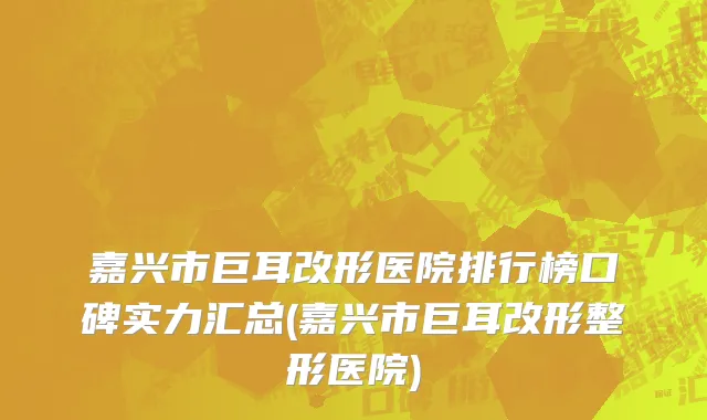 嘉兴市巨耳改形医院排行榜口碑实力汇总(嘉兴市巨耳改形整形医院)