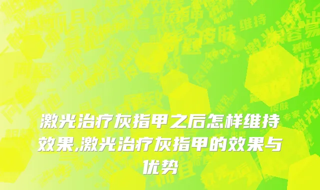 激光治疗灰指甲之后怎样维持效果,激光治疗灰指甲的效果与优势
