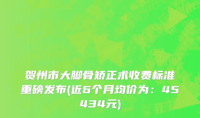 贺州市大脚骨矫正术收费标准重磅发布(近6个月均价为：45434元)