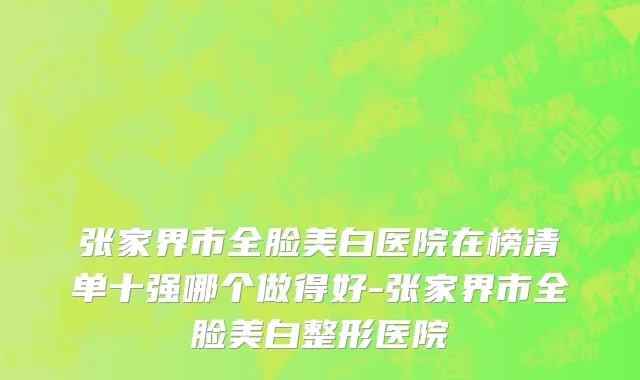 张家界市全脸美白医院在榜清单十强哪个做得好-张家界市全脸美白整形医院