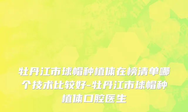 牡丹江市球帽种植体在榜清单哪个技术比较好-牡丹江市球帽种植体口腔医生