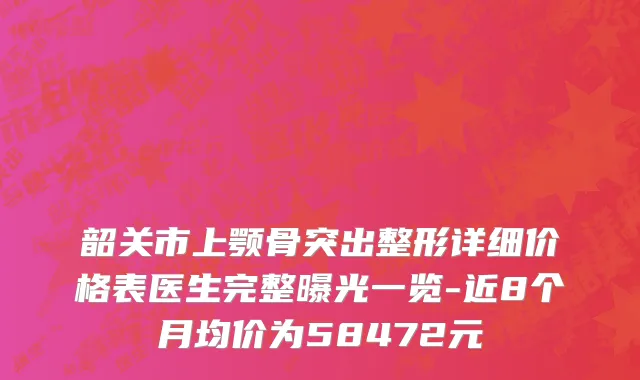 韶关市上颚骨突出整形详细价格表医生完整曝光一览-近8个月均价为58472元