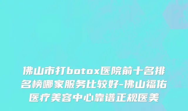 佛山市打botox医院前十名排名榜哪家服务比较好-佛山福佑医疗美容中心靠谱正规医美