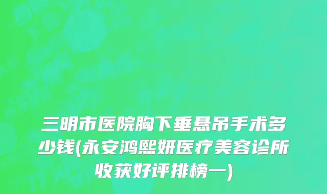 三明市医院胸下垂悬吊手术多少钱(永安鸿熙妍医疗美容诊所收获好评排榜一)