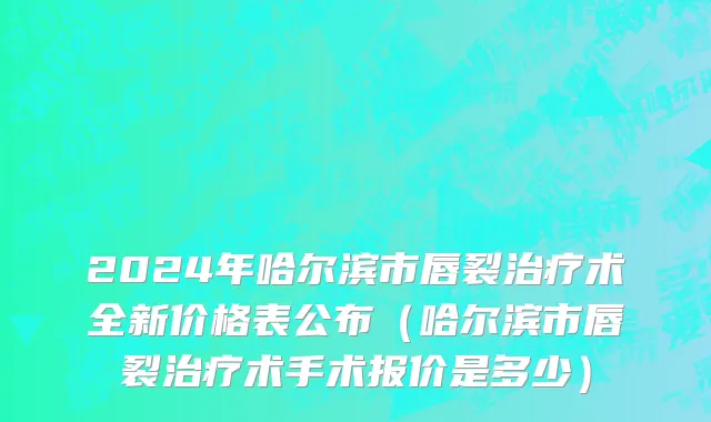 2024年哈尔滨市唇裂治疗术全新价格表公布（哈尔滨市唇裂治疗术手术报价是多少）