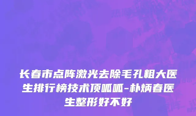 长春市点阵激光去除毛孔粗大医生排行榜技术顶呱呱-朴炳春医生整形好不好