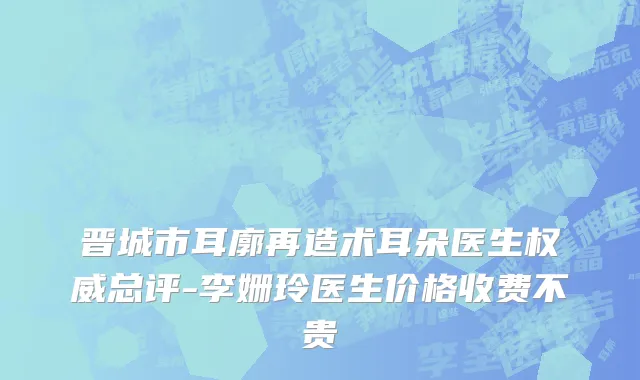 晋城市耳廓再造术耳朵医生权威总评-李姗玲医生价格收费不贵