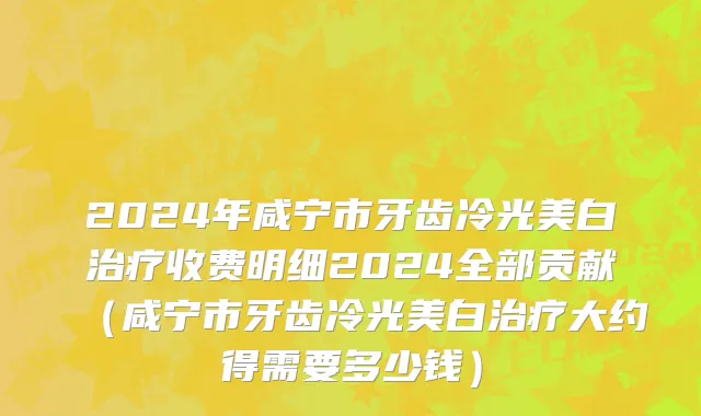 2024年咸宁市牙齿冷光美白治疗收费明细2024全部贡献（咸宁市牙齿冷光美白治疗大约得需要多少钱）