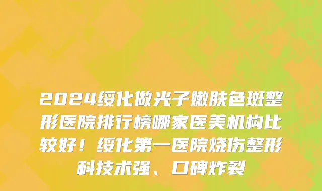 2024绥化做光子嫩肤色斑整形医院排行榜哪家医美机构比较好!绥化第一医院烧伤整形科技术强、口碑炸裂