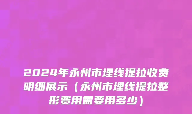 2024年永州市埋线提拉收费明细展示（永州市埋线提拉整形费用需要用多少）