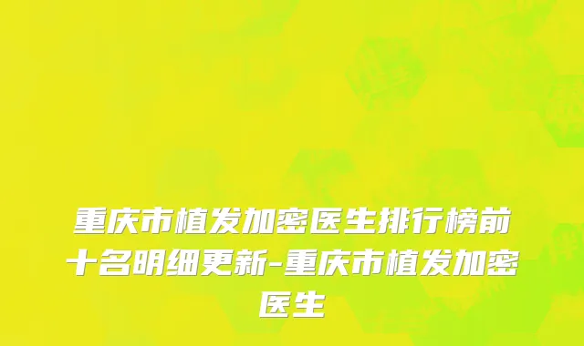 重庆市植发加密医生排行榜前十名明细更新-重庆市植发加密医生