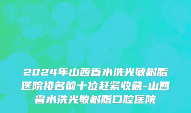 2024年山西省水洗光敏树脂医院排名前十位赶紧收藏-山西省水洗光敏树脂口腔医院
