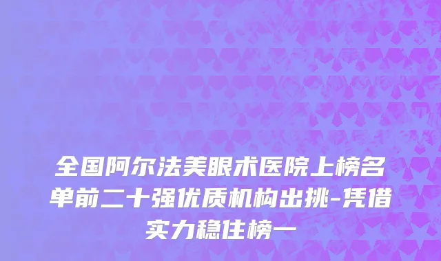 全国阿尔法美眼术医院上榜名单前二十强优质机构出挑-凭借实力稳住榜一