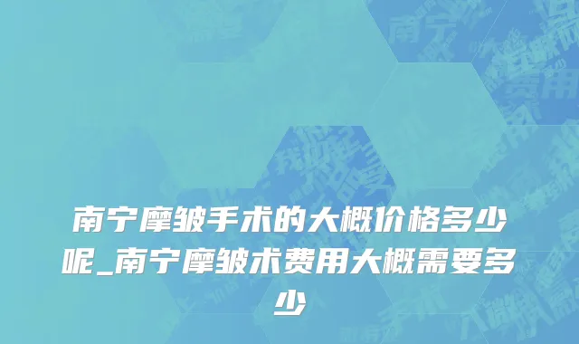 南宁摩皱手术的大概价格多少呢_南宁摩皱术费用大概需要多少