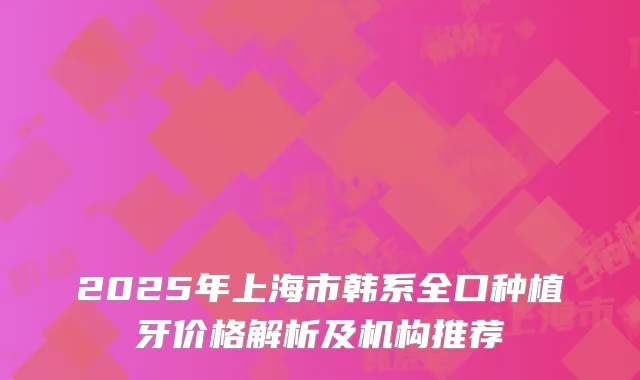 2025年上海市韩系全口种植牙价格解析及机构推荐