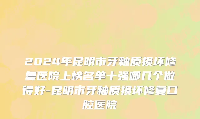 2024年昆明市牙釉质损坏修复医院上榜名单十强哪几个做得好-昆明市牙釉质损坏修复口腔医院