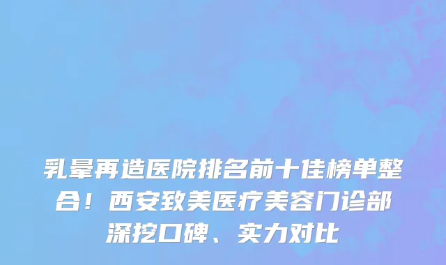 乳晕再造医院排名前十佳榜单整合!西安致美医疗美容门诊部深挖口碑、实力对比