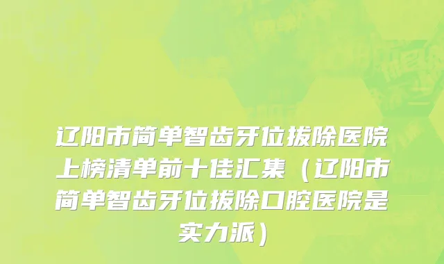 辽阳市简单智齿牙位拔除医院上榜清单前十佳汇集（辽阳市简单智齿牙位拔除口腔医院是实力派）