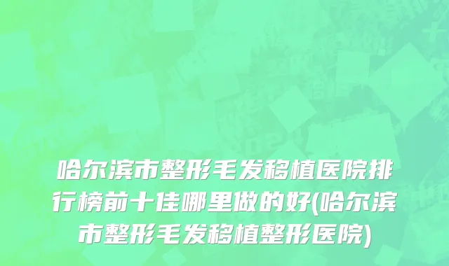 哈尔滨市整形毛发移植医院排行榜前十佳哪里做的好(哈尔滨市整形毛发移植整形医院)