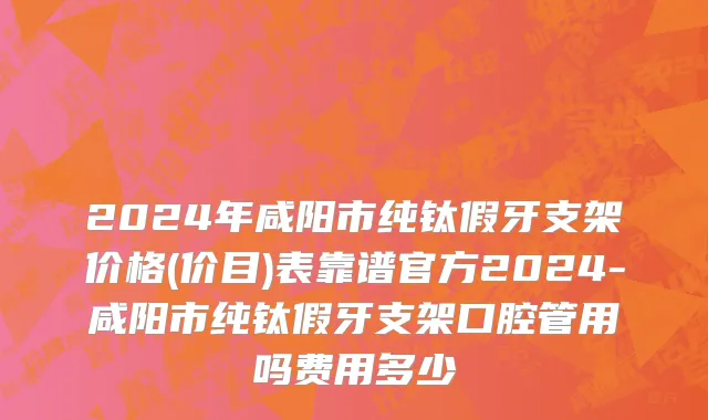 2024年咸阳市纯钛假牙支架价格(价目)表靠谱官方2024-咸阳市纯钛假牙支架口腔管用吗费用多少