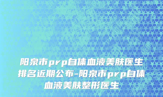 阳泉市prp自体血液美肤医生排名近期公布-阳泉市prp自体血液美肤整形医生