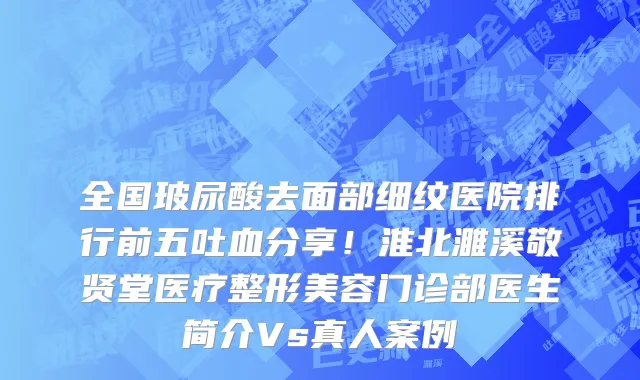 全国玻尿酸去面部细纹医院排行前五吐血分享!淮北濉溪敬贤堂医疗整形美容门诊部医生简介Vs真人案例