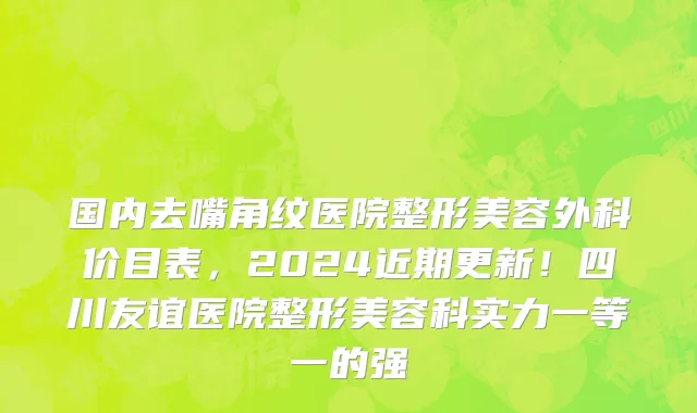 国内去嘴角纹医院整形美容外科价目表,2024近期更新!四川友谊医院整形美容科实力一等一的强