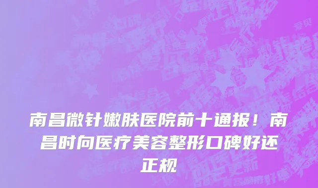 南昌微针嫩肤医院前十通报!南昌时向医疗美容整形口碑好还正规