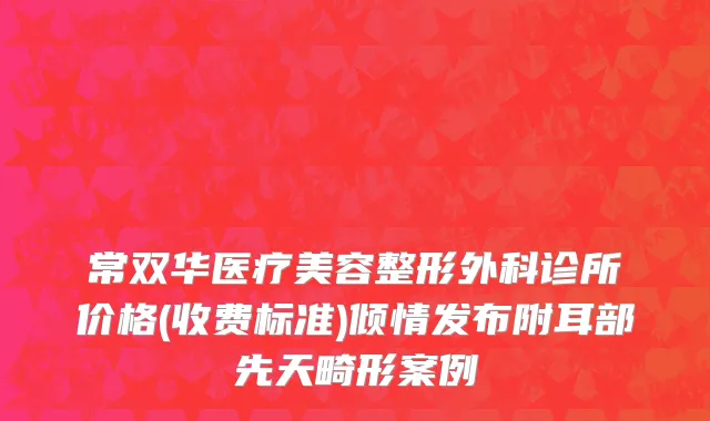 常双华医疗美容整形外科诊所价格(收费标准)倾情发布附耳部先天畸形案例
