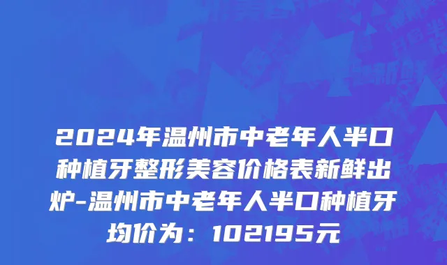 2024年温州市中老年人半口种植牙整形美容价格表新鲜出炉-温州市中老年人半口种植牙均价为：102195元