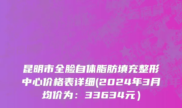 昆明市全脸自体脂肪填充整形中心价格表详细(2024年3月均价为：33634元）