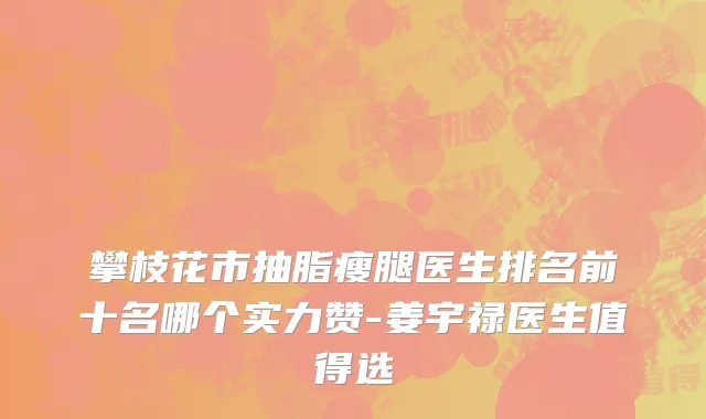 攀枝花市抽脂瘦腿医生排名前十名哪个实力赞-姜宇禄医生值得选