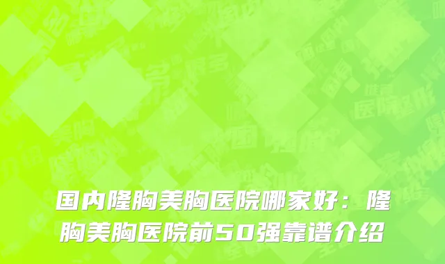 国内隆胸美胸医院哪家好：隆胸美胸医院前50强靠谱介绍