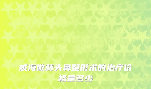 威海做蒜头鼻整形术的治疗价格是多少