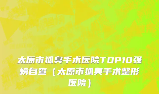太原市狐臭手术医院TOP10强榜自查（太原市狐臭手术整形医院）