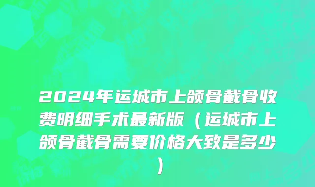 2024年运城市上颌骨截骨收费明细手术最新版（运城市上颌骨截骨需要价格大致是多少）