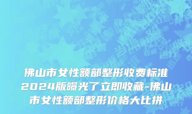 佛山市女性额部整形收费标准2024版曝光了立即收藏-佛山市女性额部整形价格大比拼