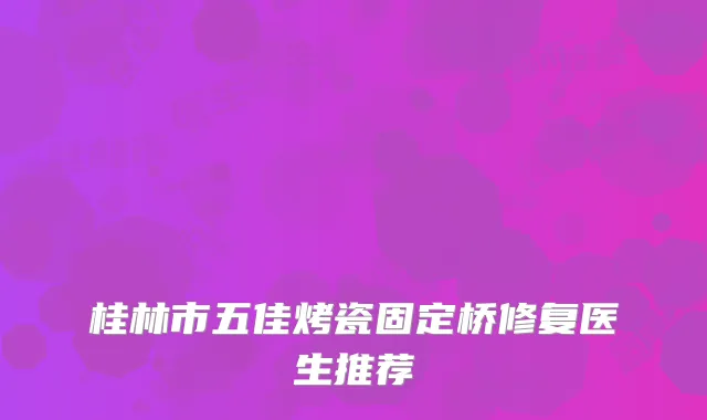 桂林市五佳烤瓷固定桥修复医生推荐